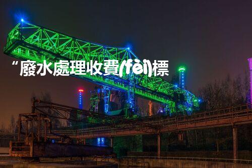 “廢水處理收費(fèi)標(biāo)準(zhǔn)合理通明，助力綠色環(huán)保事業(yè)蓬勃進(jìn)展”